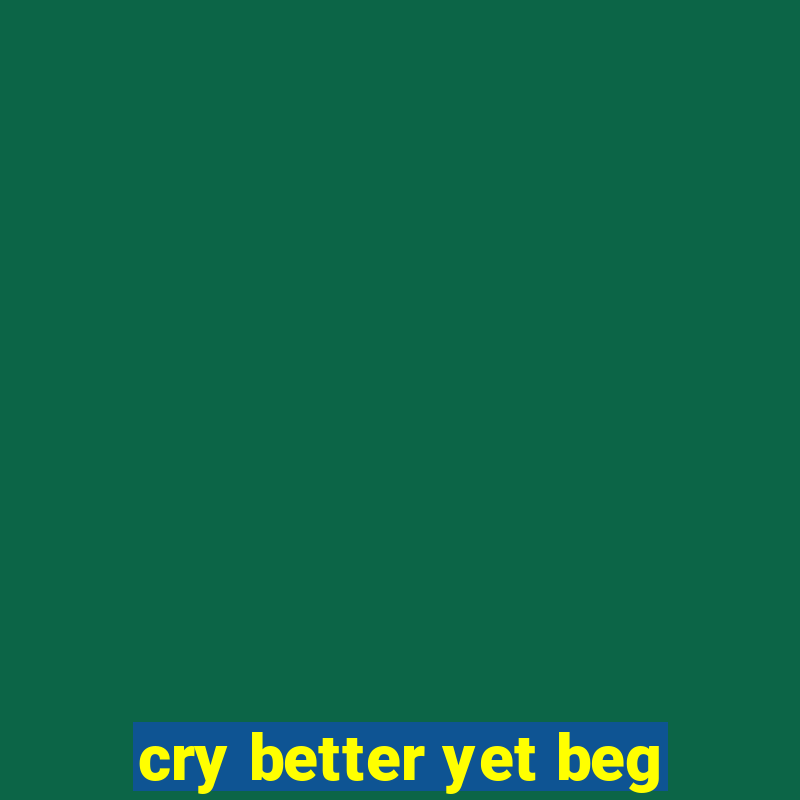 cry better yet beg